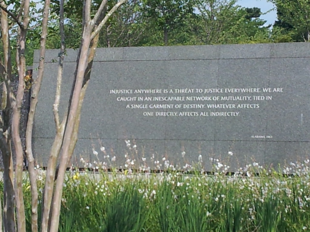 Martin Luther King, Jr. quote at the MLK Jr. National Memorial in Washington, DC:: "Injustice anywhere is a threat to justice everywhere.  We are caught in an inescapable network of mutuality, tied in a single garment of destiny.  Whatever affects one directly affects all indirectly."